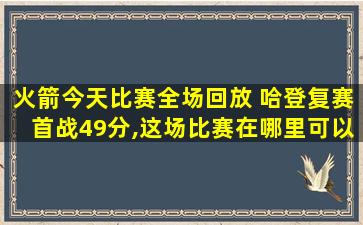 火箭今天比赛全场回放 哈登复赛首战49分,这场比赛在哪里可以看全场回放